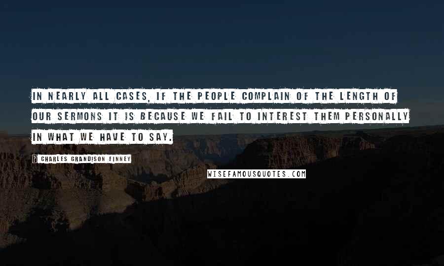 Charles Grandison Finney Quotes: In nearly all cases, if the people complain of the length of our sermons it is because we fail to interest them personally in what we have to say.