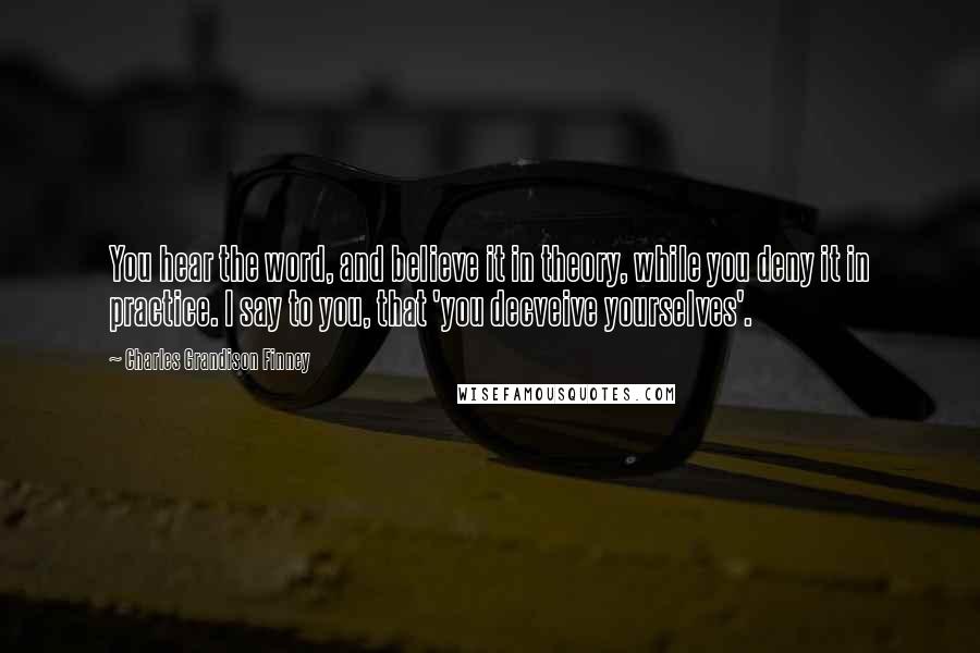 Charles Grandison Finney Quotes: You hear the word, and believe it in theory, while you deny it in practice. I say to you, that 'you decveive yourselves'.