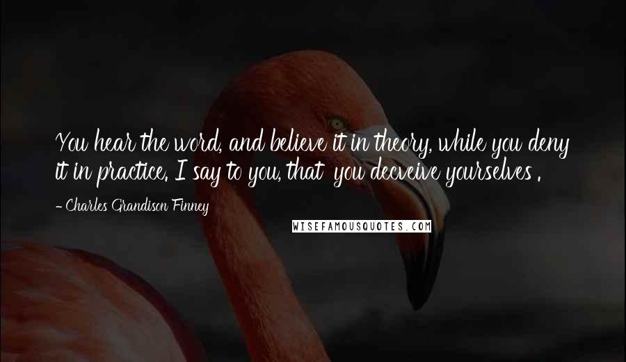 Charles Grandison Finney Quotes: You hear the word, and believe it in theory, while you deny it in practice. I say to you, that 'you decveive yourselves'.