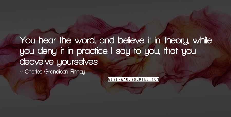 Charles Grandison Finney Quotes: You hear the word, and believe it in theory, while you deny it in practice. I say to you, that 'you decveive yourselves'.