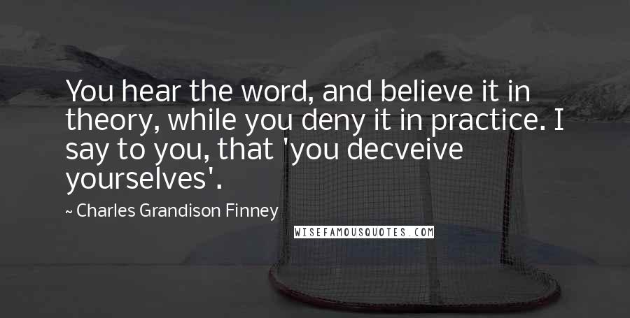 Charles Grandison Finney Quotes: You hear the word, and believe it in theory, while you deny it in practice. I say to you, that 'you decveive yourselves'.