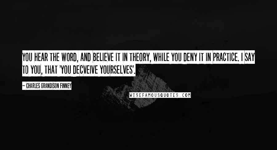 Charles Grandison Finney Quotes: You hear the word, and believe it in theory, while you deny it in practice. I say to you, that 'you decveive yourselves'.