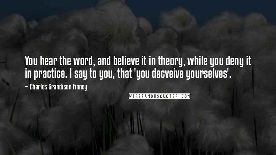 Charles Grandison Finney Quotes: You hear the word, and believe it in theory, while you deny it in practice. I say to you, that 'you decveive yourselves'.