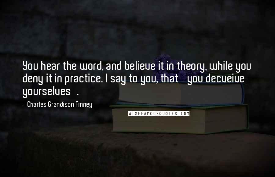 Charles Grandison Finney Quotes: You hear the word, and believe it in theory, while you deny it in practice. I say to you, that 'you decveive yourselves'.