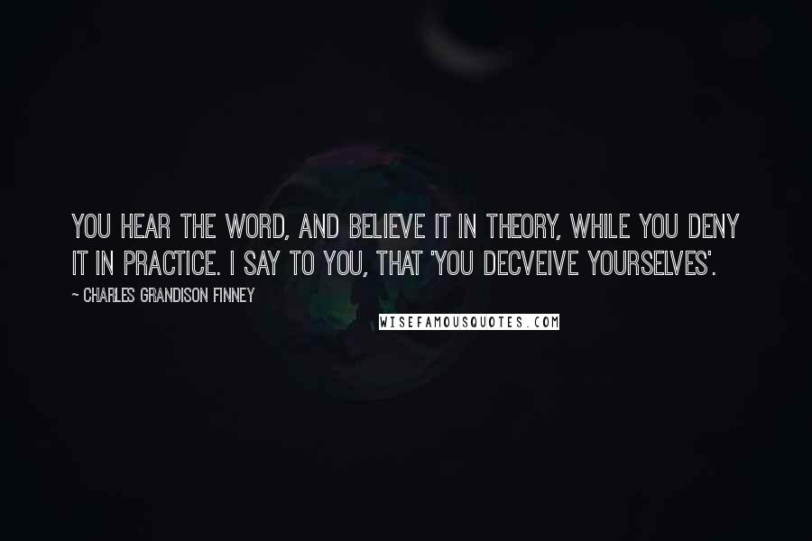 Charles Grandison Finney Quotes: You hear the word, and believe it in theory, while you deny it in practice. I say to you, that 'you decveive yourselves'.