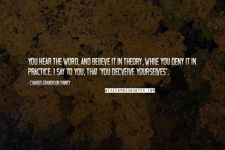 Charles Grandison Finney Quotes: You hear the word, and believe it in theory, while you deny it in practice. I say to you, that 'you decveive yourselves'.