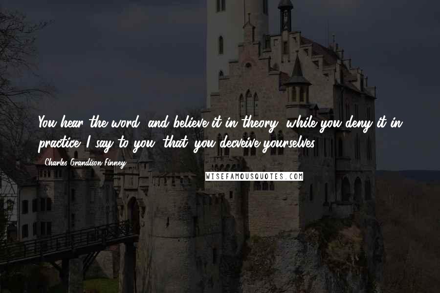 Charles Grandison Finney Quotes: You hear the word, and believe it in theory, while you deny it in practice. I say to you, that 'you decveive yourselves'.