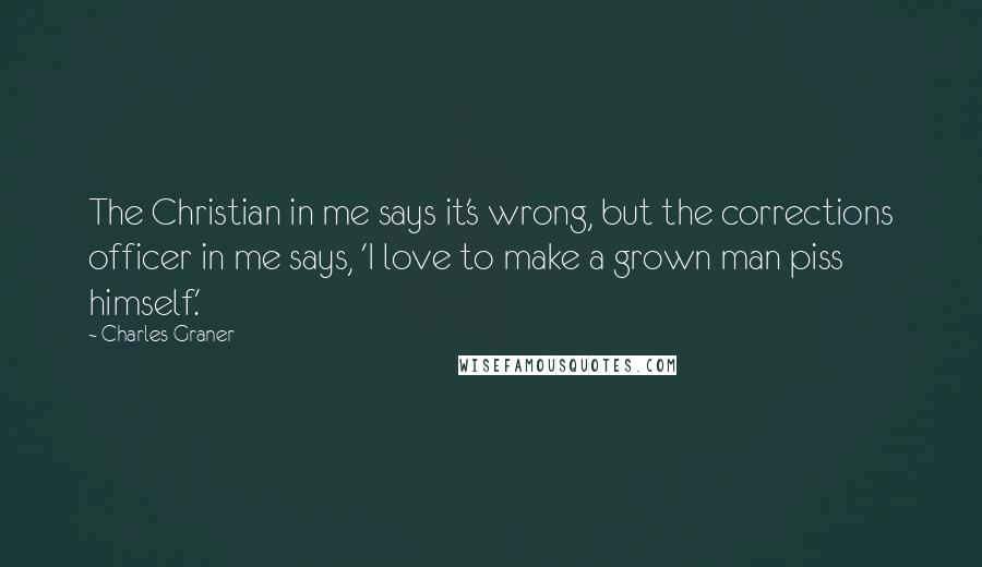 Charles Graner Quotes: The Christian in me says it's wrong, but the corrections officer in me says, 'I love to make a grown man piss himself.'