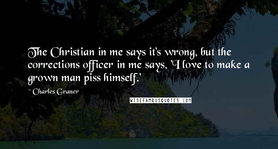 Charles Graner Quotes: The Christian in me says it's wrong, but the corrections officer in me says, 'I love to make a grown man piss himself.'