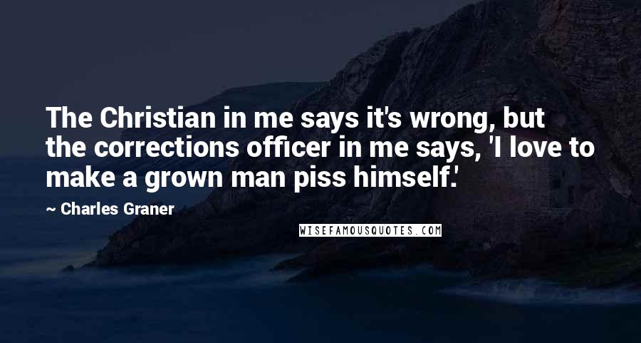 Charles Graner Quotes: The Christian in me says it's wrong, but the corrections officer in me says, 'I love to make a grown man piss himself.'