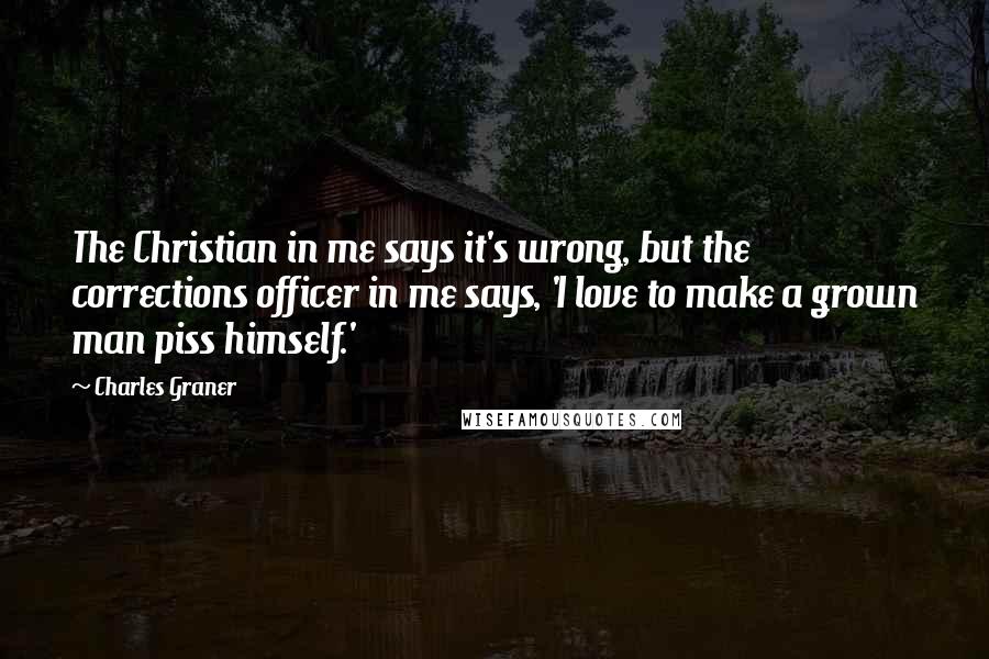 Charles Graner Quotes: The Christian in me says it's wrong, but the corrections officer in me says, 'I love to make a grown man piss himself.'