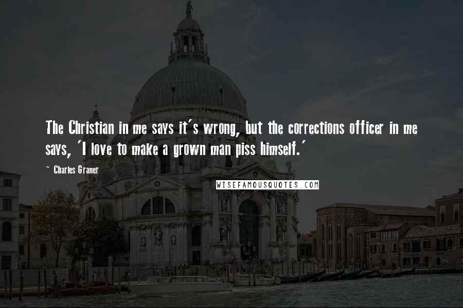 Charles Graner Quotes: The Christian in me says it's wrong, but the corrections officer in me says, 'I love to make a grown man piss himself.'