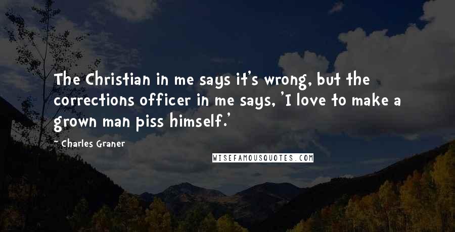 Charles Graner Quotes: The Christian in me says it's wrong, but the corrections officer in me says, 'I love to make a grown man piss himself.'