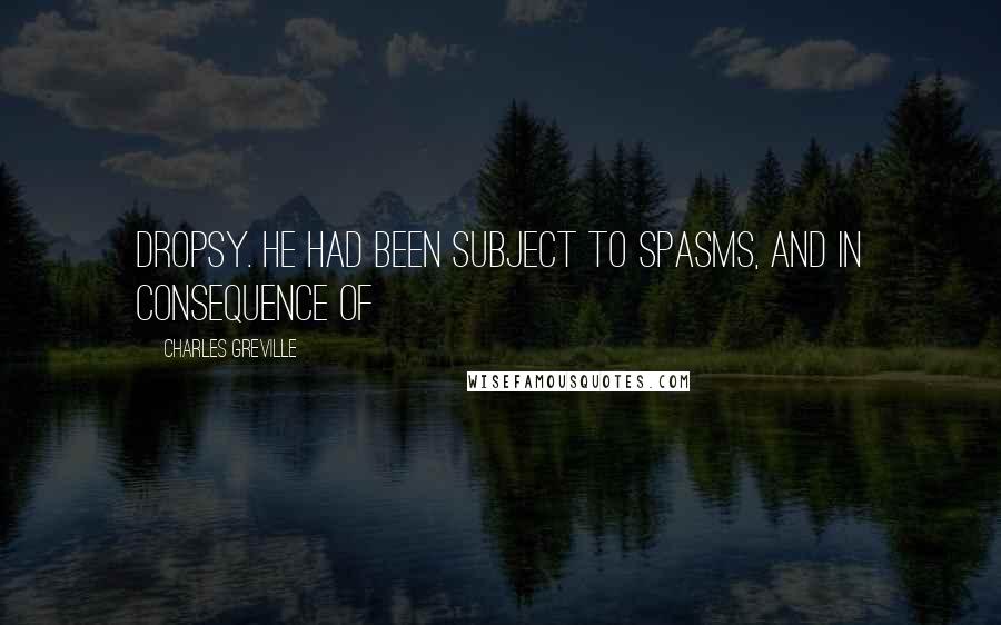 Charles Greville Quotes: dropsy. He had been subject to spasms, and in consequence of