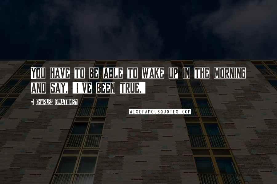 Charles Gwathmey Quotes: You have to be able to wake up in the morning and say, 'I've been true.'