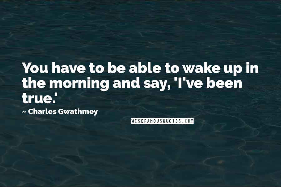 Charles Gwathmey Quotes: You have to be able to wake up in the morning and say, 'I've been true.'