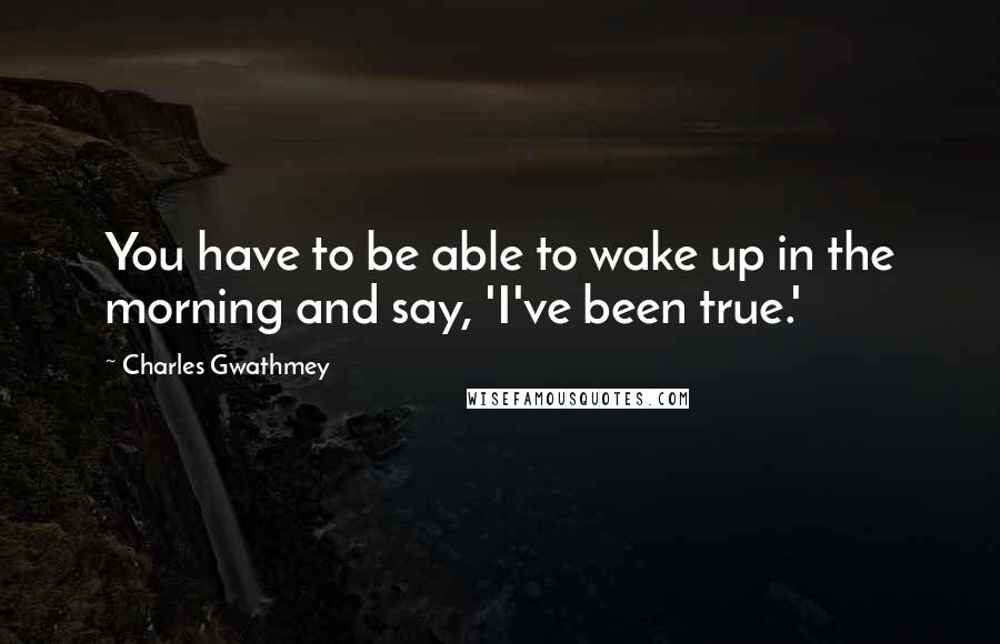 Charles Gwathmey Quotes: You have to be able to wake up in the morning and say, 'I've been true.'