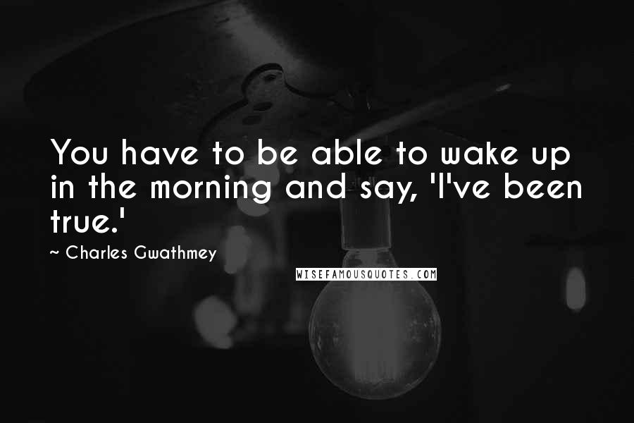 Charles Gwathmey Quotes: You have to be able to wake up in the morning and say, 'I've been true.'