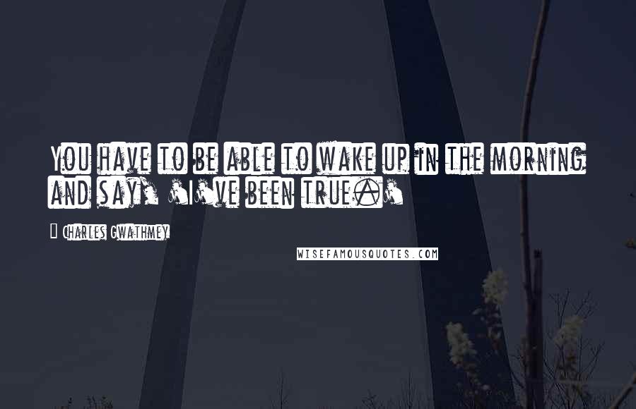 Charles Gwathmey Quotes: You have to be able to wake up in the morning and say, 'I've been true.'