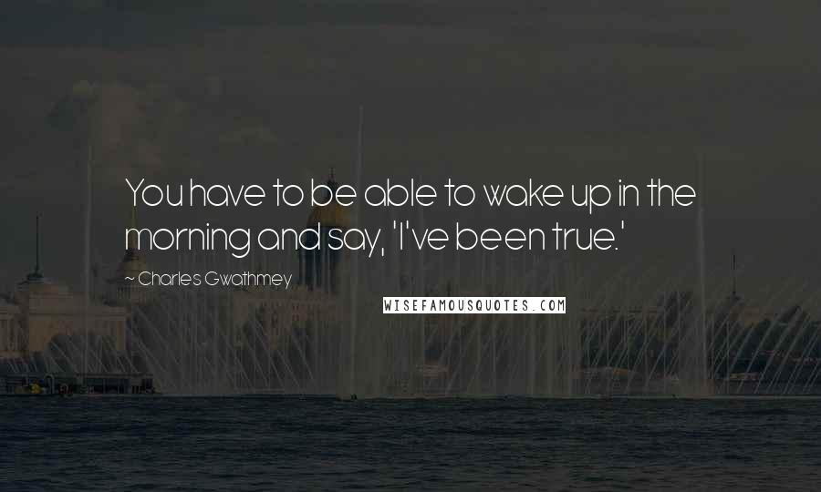 Charles Gwathmey Quotes: You have to be able to wake up in the morning and say, 'I've been true.'