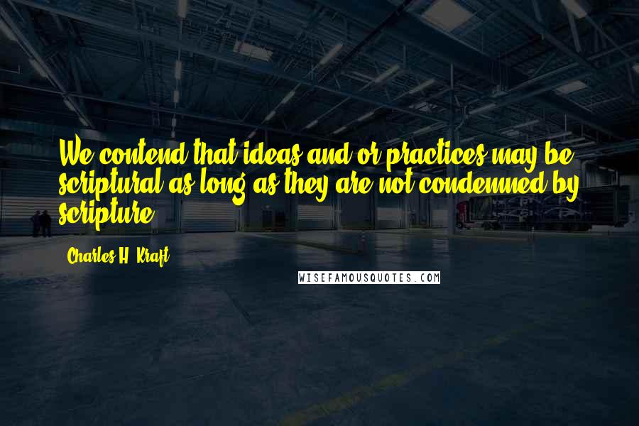 Charles H. Kraft Quotes: We contend that ideas and/or practices may be scriptural as long as they are not condemned by scripture.