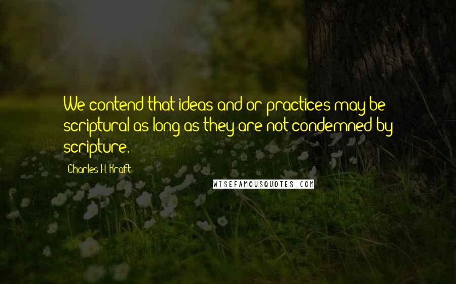 Charles H. Kraft Quotes: We contend that ideas and/or practices may be scriptural as long as they are not condemned by scripture.