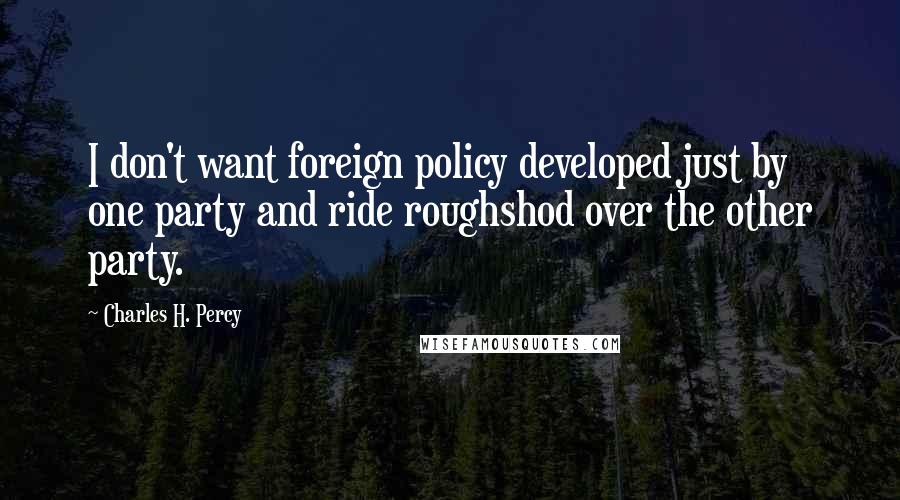 Charles H. Percy Quotes: I don't want foreign policy developed just by one party and ride roughshod over the other party.