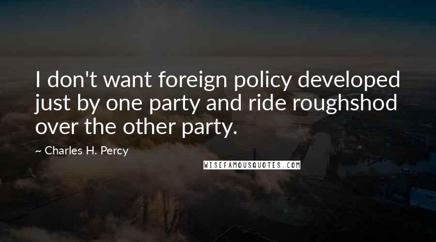 Charles H. Percy Quotes: I don't want foreign policy developed just by one party and ride roughshod over the other party.