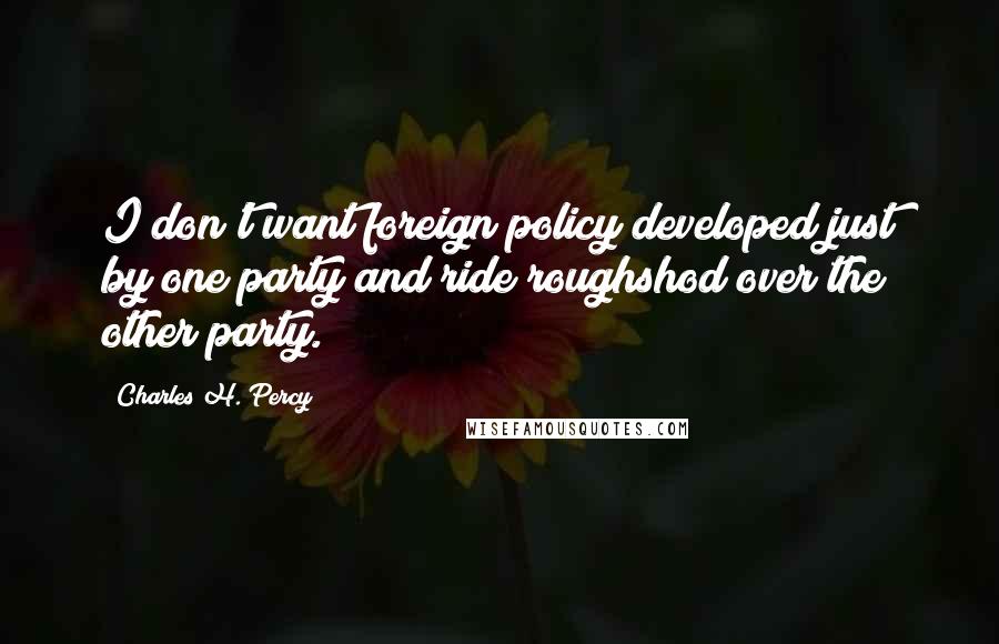 Charles H. Percy Quotes: I don't want foreign policy developed just by one party and ride roughshod over the other party.