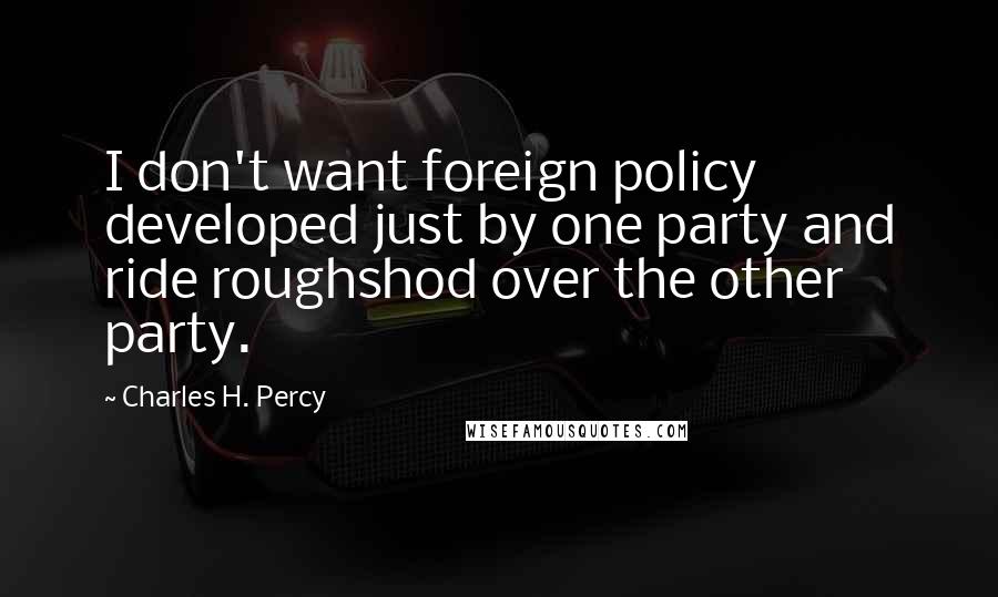 Charles H. Percy Quotes: I don't want foreign policy developed just by one party and ride roughshod over the other party.