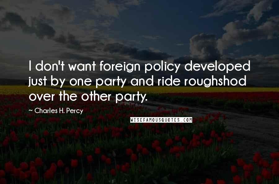 Charles H. Percy Quotes: I don't want foreign policy developed just by one party and ride roughshod over the other party.