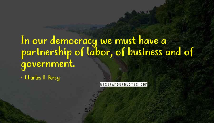 Charles H. Percy Quotes: In our democracy we must have a partnership of labor, of business and of government.