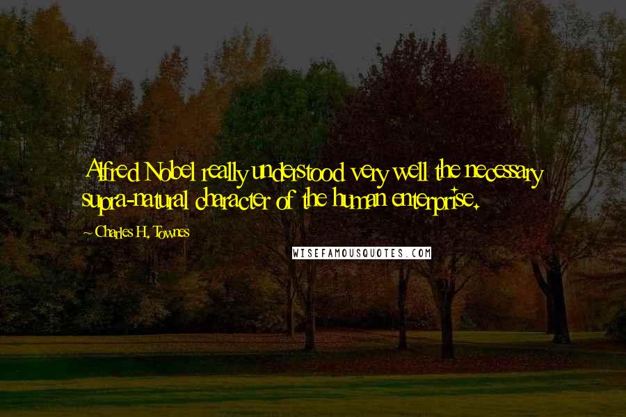 Charles H. Townes Quotes: Alfred Nobel really understood very well the necessary supra-natural character of the human enterprise.