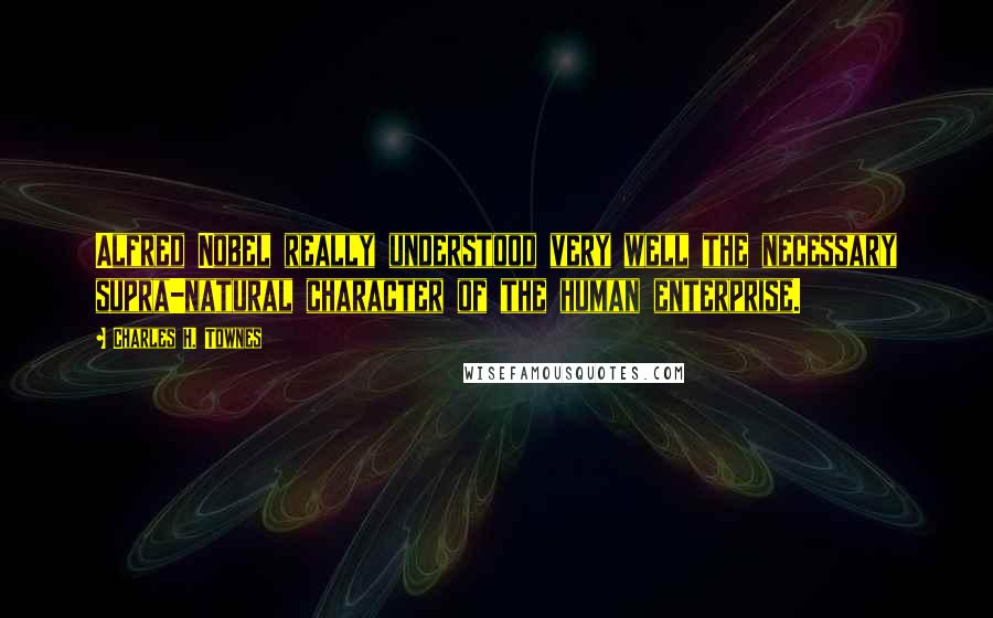 Charles H. Townes Quotes: Alfred Nobel really understood very well the necessary supra-natural character of the human enterprise.