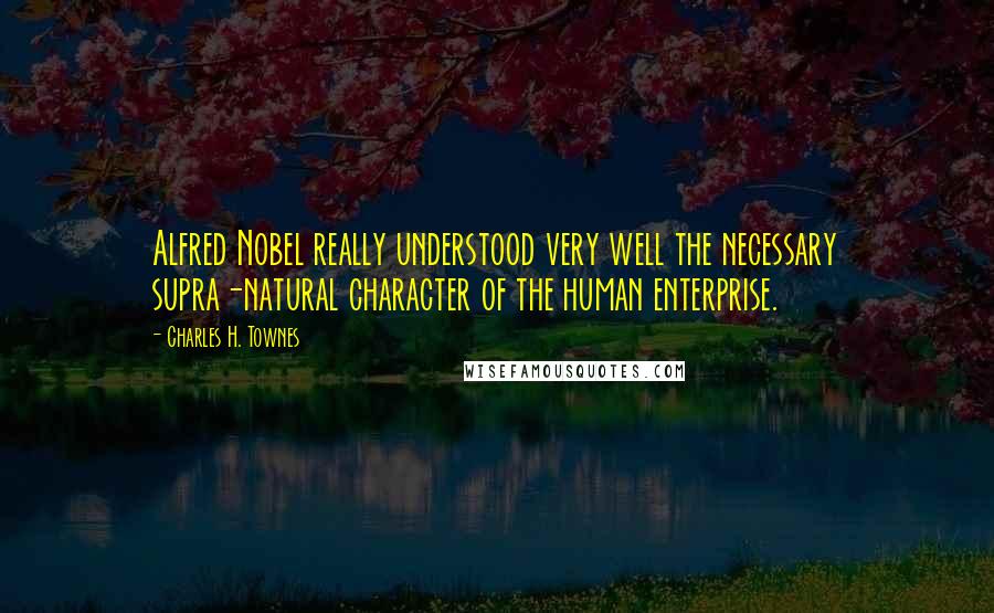 Charles H. Townes Quotes: Alfred Nobel really understood very well the necessary supra-natural character of the human enterprise.