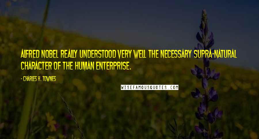 Charles H. Townes Quotes: Alfred Nobel really understood very well the necessary supra-natural character of the human enterprise.