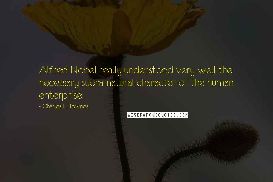 Charles H. Townes Quotes: Alfred Nobel really understood very well the necessary supra-natural character of the human enterprise.