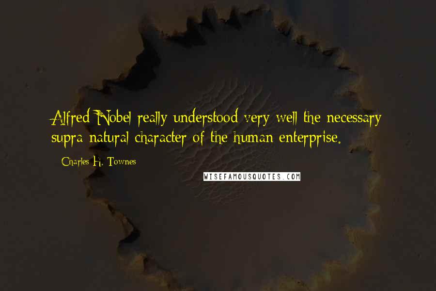 Charles H. Townes Quotes: Alfred Nobel really understood very well the necessary supra-natural character of the human enterprise.