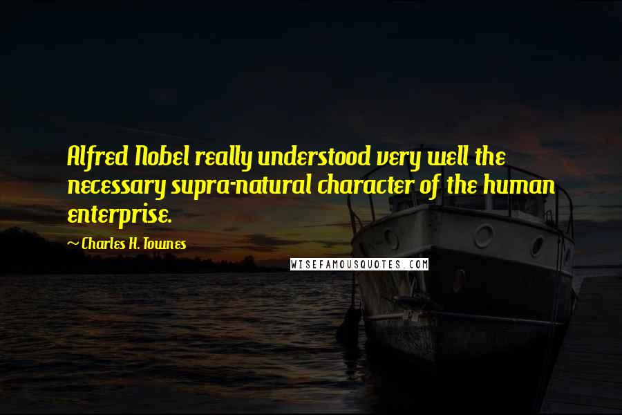 Charles H. Townes Quotes: Alfred Nobel really understood very well the necessary supra-natural character of the human enterprise.