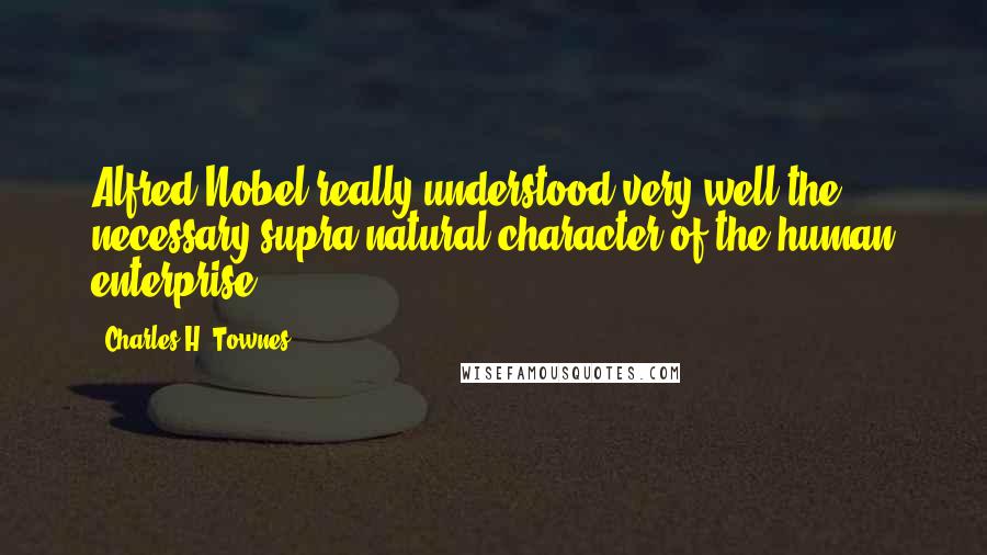 Charles H. Townes Quotes: Alfred Nobel really understood very well the necessary supra-natural character of the human enterprise.