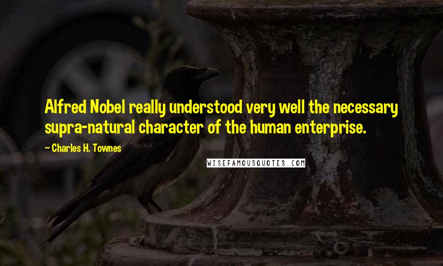 Charles H. Townes Quotes: Alfred Nobel really understood very well the necessary supra-natural character of the human enterprise.