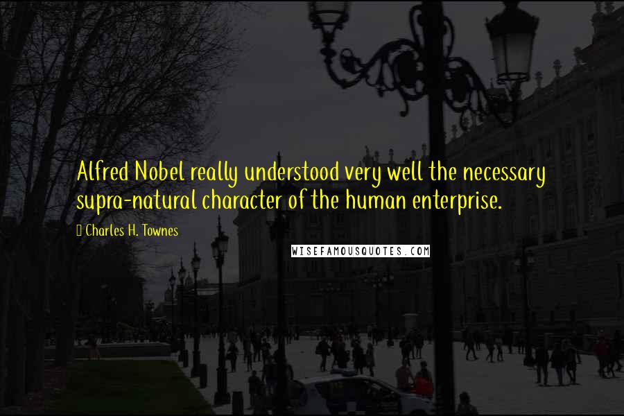 Charles H. Townes Quotes: Alfred Nobel really understood very well the necessary supra-natural character of the human enterprise.