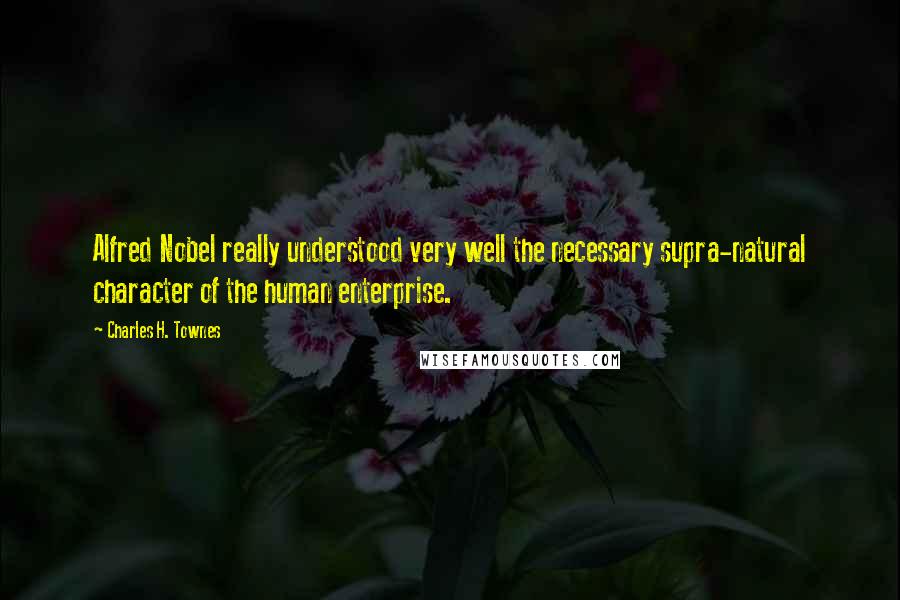 Charles H. Townes Quotes: Alfred Nobel really understood very well the necessary supra-natural character of the human enterprise.