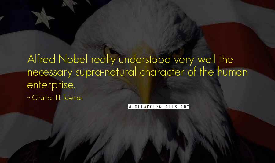 Charles H. Townes Quotes: Alfred Nobel really understood very well the necessary supra-natural character of the human enterprise.