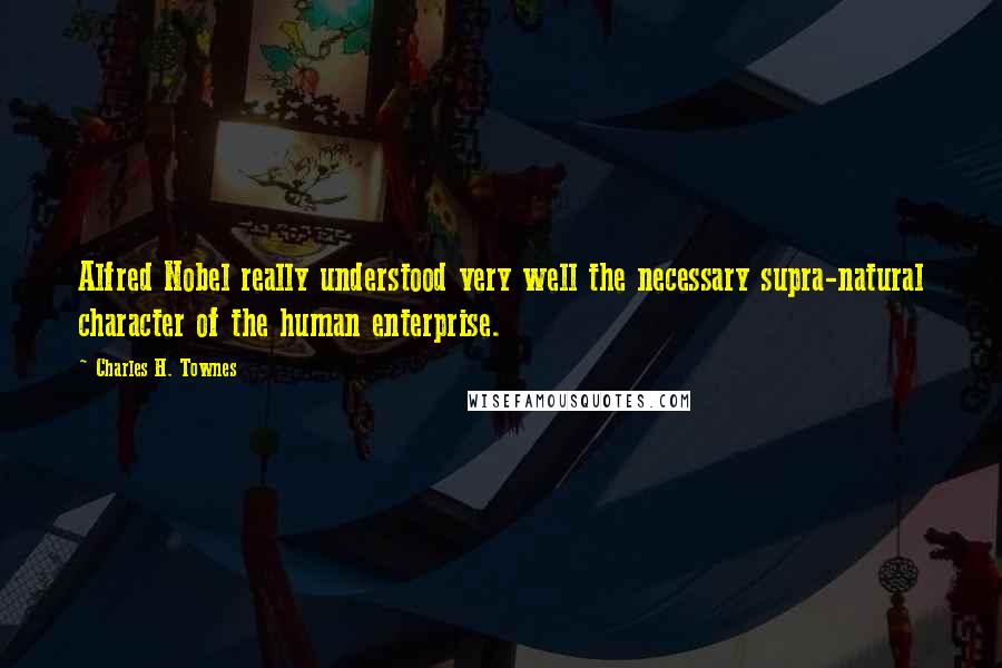 Charles H. Townes Quotes: Alfred Nobel really understood very well the necessary supra-natural character of the human enterprise.