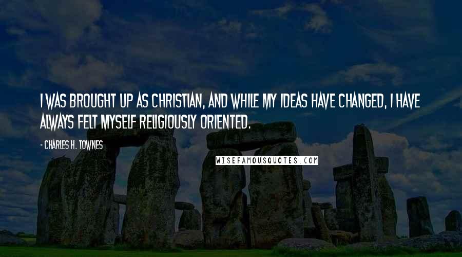 Charles H. Townes Quotes: I was brought up as Christian, and while my ideas have changed, I have always felt myself religiously oriented.