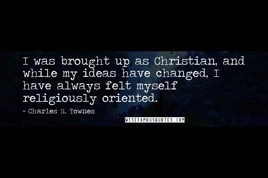 Charles H. Townes Quotes: I was brought up as Christian, and while my ideas have changed, I have always felt myself religiously oriented.