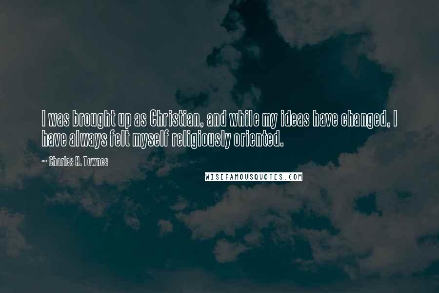 Charles H. Townes Quotes: I was brought up as Christian, and while my ideas have changed, I have always felt myself religiously oriented.