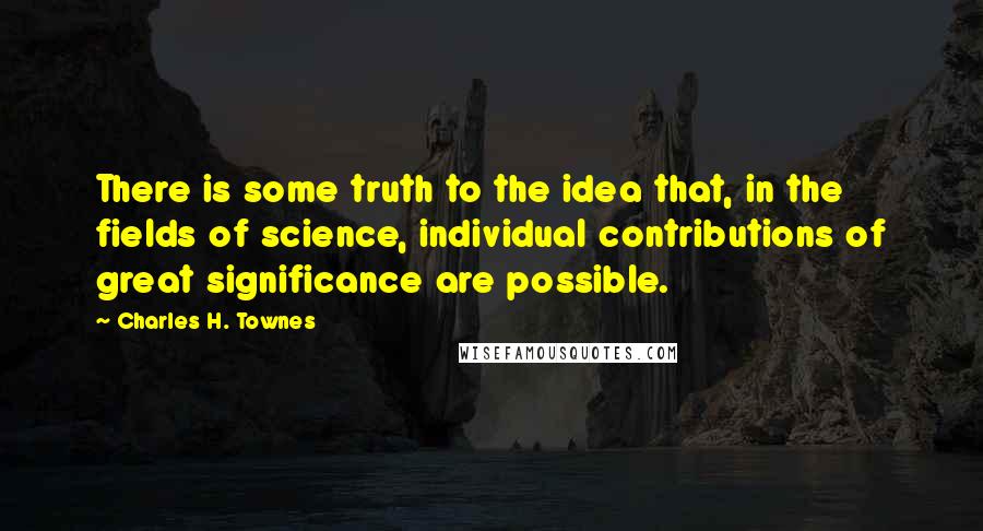 Charles H. Townes Quotes: There is some truth to the idea that, in the fields of science, individual contributions of great significance are possible.