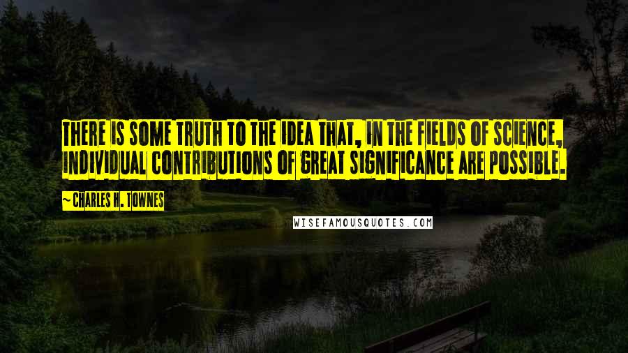 Charles H. Townes Quotes: There is some truth to the idea that, in the fields of science, individual contributions of great significance are possible.